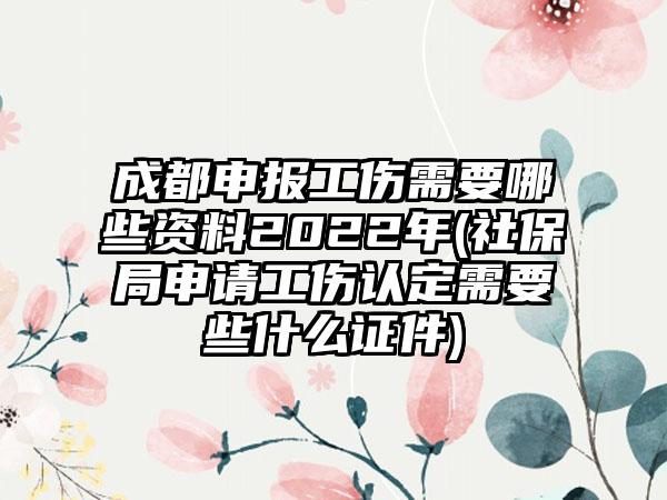 成都申报工伤需要哪些资料2022年(社保局申请工伤认定需要些什么证件)-第1张图片-海印网