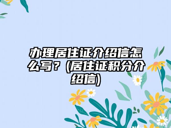 办理居住证介绍信怎么写？(居住证积分介绍信)