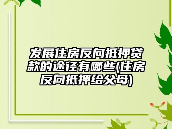 发展住房反向抵押贷款的途径有哪些(住房反向抵押给父母)