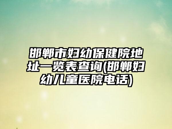 邯郸市妇幼保健院地址一览表查询(邯郸妇幼儿童医院电话)