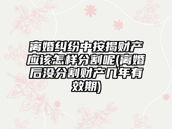 离婚纠纷中按揭财产应该怎样分割呢(离婚后没分割财产几年有效期)