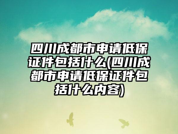 四川成都市申请低保证件包括什么(四川成都市申请低保证件包括什么内容)-第1张图片-海印网