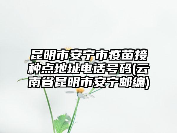 昆明市安宁市疫苗接种点地址电话号码(云南省昆明市安宁邮编)-第1张图片-海印网