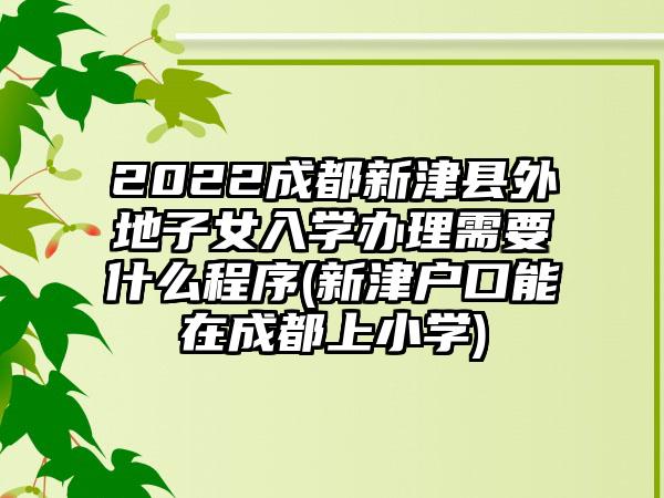 2022成都新津县外地子女入学办理需要什么程序(新津户口能在成都上小学)-第1张图片-海印网