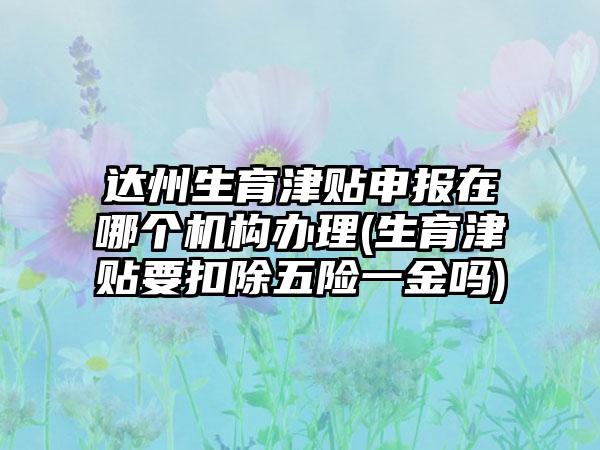 达州生育津贴申报在哪个机构办理(生育津贴要扣除五险一金吗)-第1张图片-海印网