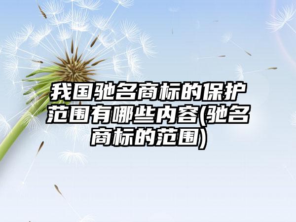 我国驰名商标的保护范围有哪些内容(驰名商标的范围)