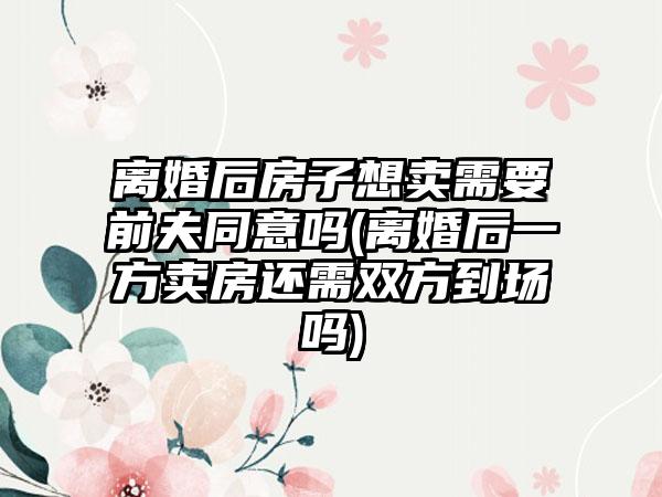 离婚后房子想卖需要前夫同意吗(离婚后一方卖房还需双方到场吗)-第1张图片-海印网