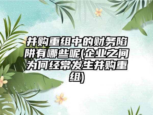 并购重组中的财务陷阱有哪些呢(企业之间为何经常发生并购重组)-第1张图片-海印网