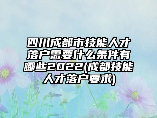 四川成都市技能人才落户需要什么条件有哪些2022(成都技能人才落户要求)-第1张图片-海印网