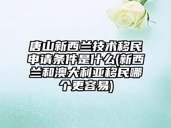 唐山新西兰技术移民申请条件是什么(新西兰和澳大利亚移民哪个更容易)-第1张图片-海印网