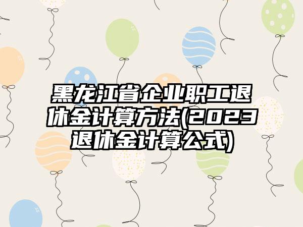 黑龙江省企业职工退休金计算方法(2023退休金计算公式)-第1张图片-海印网