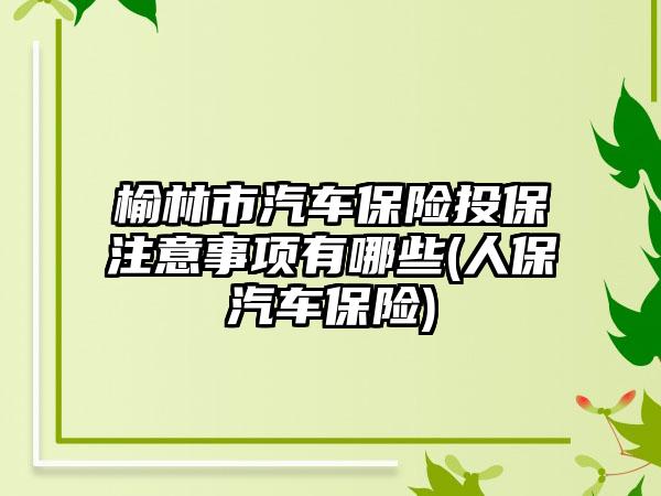 榆林市汽车保险投保注意事项有哪些(人保汽车保险)-第1张图片-海印网