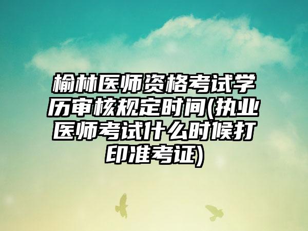 榆林医师资格考试学历审核规定时间(执业医师考试什么时候打印准考证)