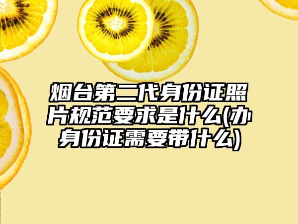 烟台第二代身份证照片规范要求是什么(办身份证需要带什么)