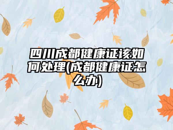 四川成都健康证该如何处理(成都健康证怎么办)-第1张图片-海印网