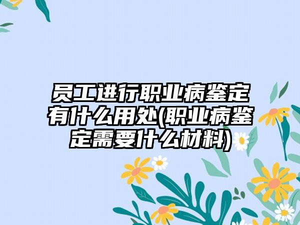 员工进行职业病鉴定有什么用处(职业病鉴定需要什么材料)