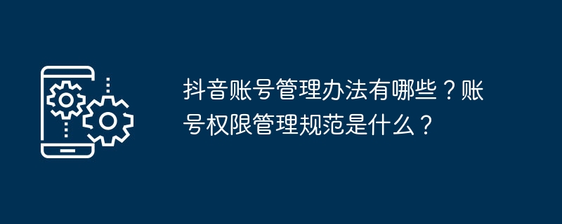 抖音账号管理办法有哪些？账号权限管理规范是什么？-第1张图片-海印网