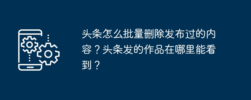 头条怎么批量删除发布过的内容？头条发的作品在哪里能看到？-第1张图片-海印网