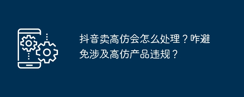 抖音卖高仿会怎么处理？咋避免涉及高仿产品违规？-第1张图片-海印网