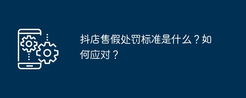 抖店售假处罚标准是什么？如何应对？-第1张图片-海印网