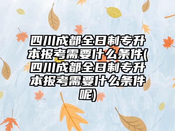 四川成都全日制专升本报考需要什么条件(四川成都全日制专升本报考需要什么条件呢)