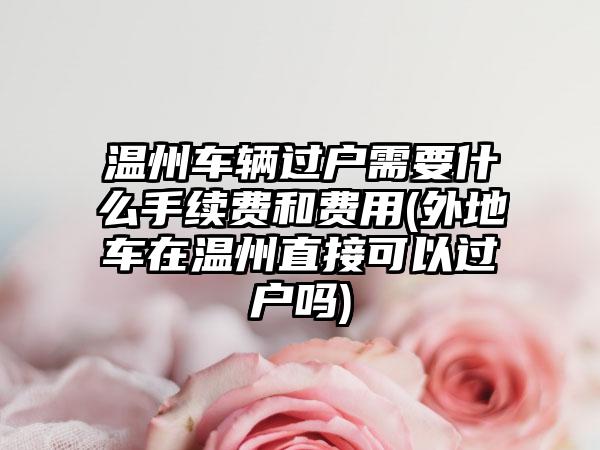 温州车辆过户需要什么手续费和费用(外地车在温州直接可以过户吗)-第1张图片-海印网