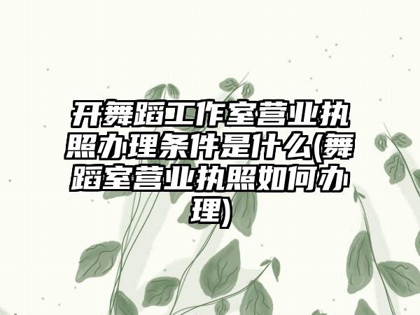 开舞蹈工作室营业执照办理条件是什么(舞蹈室营业执照如何办理)