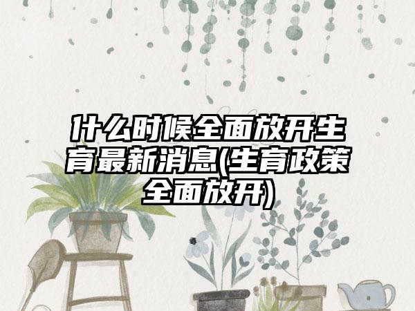 什么时候全面放开生育最新消息(生育政策全面放开)