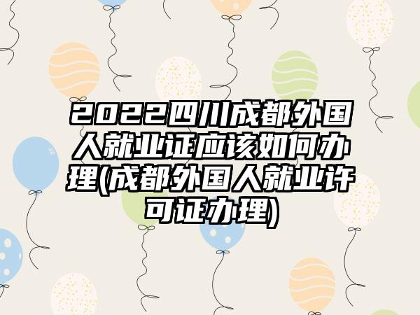 2022四川成都外国人就业证应该如何办理(成都外国人就业许可证办理)-第1张图片-海印网