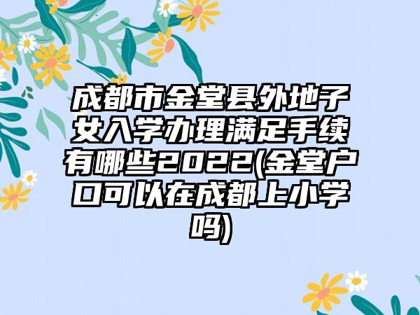 成都市金堂县外地子女入学办理满足手续有哪些2022(金堂户口可以在成都上小学吗)-第1张图片-海印网