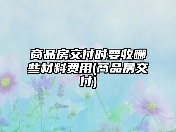 商品房交付时要收哪些材料费用(商品房交付)-第1张图片-海印网