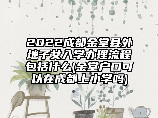 2022成都金堂县外地子女入学办理流程包括什么(金堂户口可以在成都上小学吗)