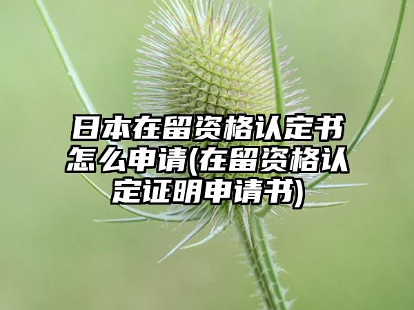 日本在留资格认定书怎么申请(在留资格认定证明申请书)-第1张图片-海印网