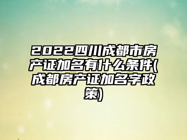 2022四川成都市房产证加名有什么条件(成都房产证加名字政策)-第1张图片-海印网