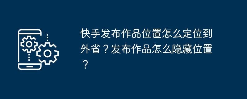 快手发布作品位置怎么定位到外省？发布作品怎么隐藏位置？-第1张图片-海印网