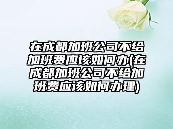 在成都加班公司不给加班费应该如何办(在成都加班公司不给加班费应该如何办理)-第1张图片-海印网