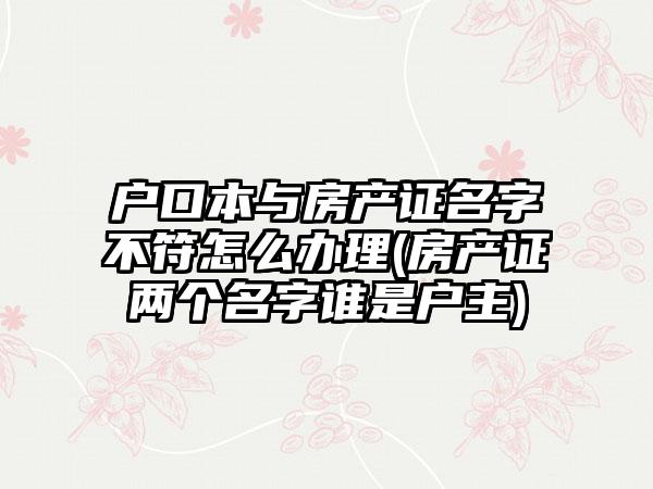 户口本与房产证名字不符怎么办理(房产证两个名字谁是户主)-第1张图片-海印网