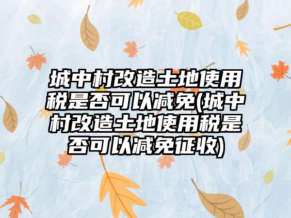 城中村改造土地使用税是否可以减免(城中村改造土地使用税是否可以减免征收)-第1张图片-海印网