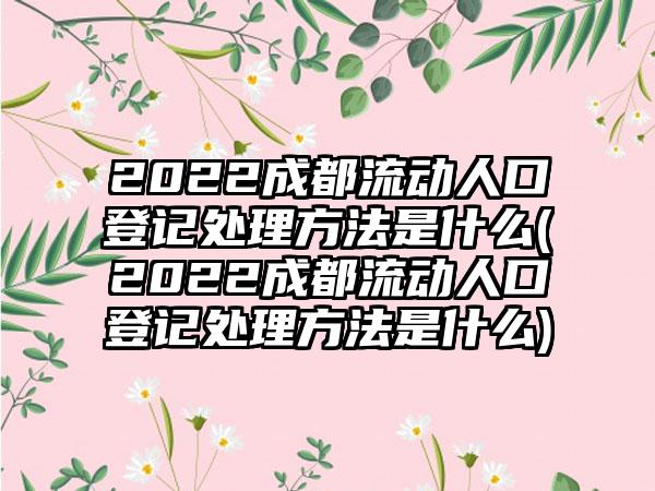 2022成都流动人口登记处理方法是什么(2022成都流动人口登记处理方法是什么)-第1张图片-海印网