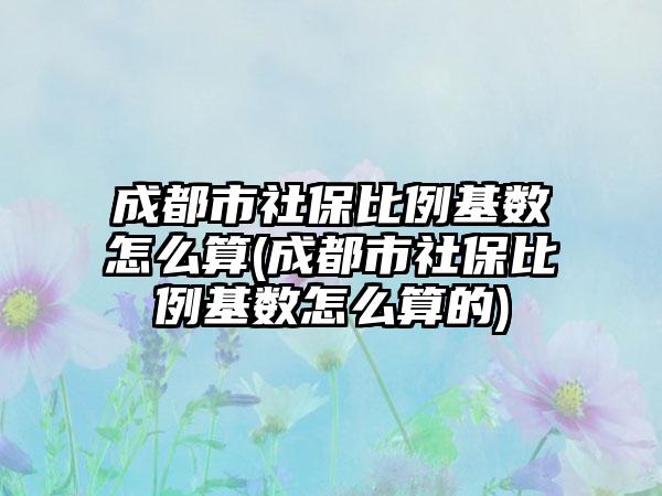 成都市社保比例基数怎么算(成都市社保比例基数怎么算的)