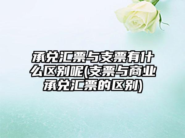 承兑汇票与支票有什么区别呢(支票与商业承兑汇票的区别)-第1张图片-海印网