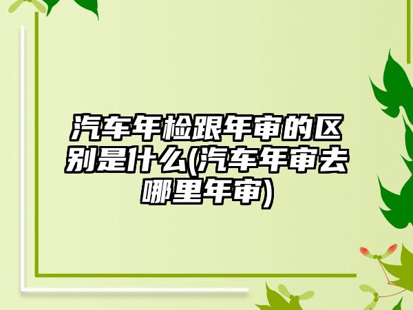 汽车年检跟年审的区别是什么(汽车年审去哪里年审)-第1张图片-海印网