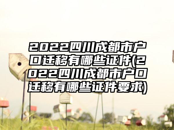 2022四川成都市户口迁移有哪些证件(2022四川成都市户口迁移有哪些证件要求)