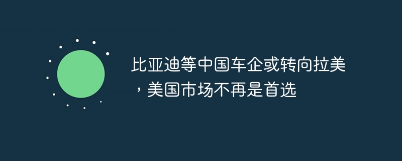 比亚迪等中国车企或转向拉美，美国市场不再是首选-第1张图片-海印网