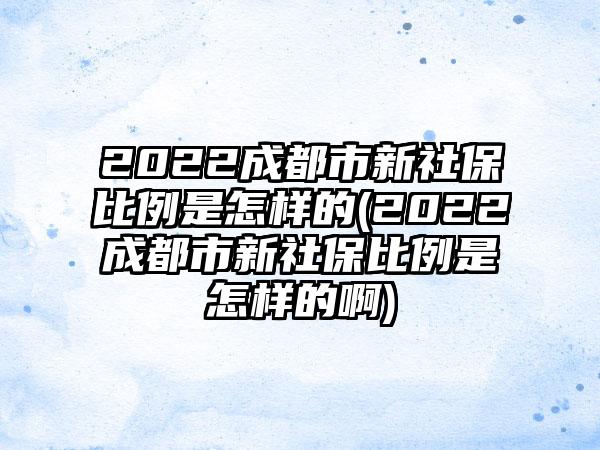 2022成都市新社保比例是怎样的(2022成都市新社保比例是怎样的啊)