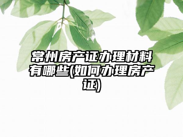 常州房产证办理材料有哪些(如何办理房产证)-第1张图片-海印网