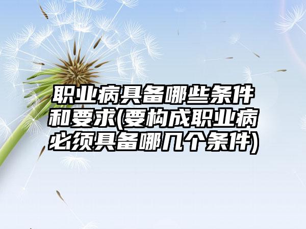 职业病具备哪些条件和要求(要构成职业病必须具备哪几个条件)