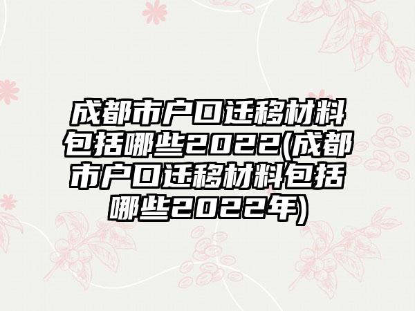 成都市户口迁移材料包括哪些2022(成都市户口迁移材料包括哪些2022年)