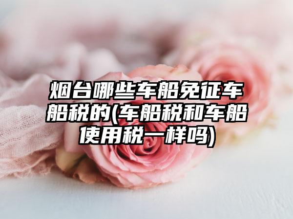 烟台哪些车船免征车船税的(车船税和车船使用税一样吗)