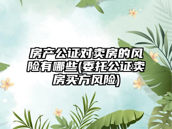 房产公证对卖房的风险有哪些(委托公证卖房买方风险)